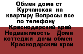 Обмен дома ст. Курчанская  на квартиру.Вопросы все по телефону.  - Краснодарский край Недвижимость » Дома, коттеджи, дачи обмен   . Краснодарский край